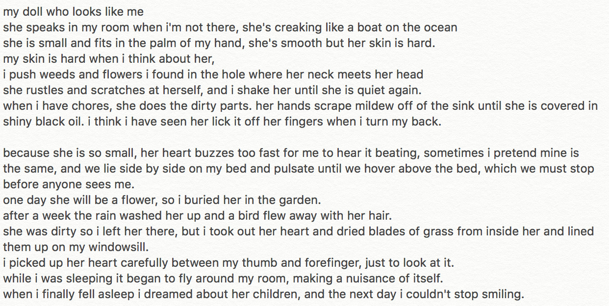 Screenshot of a poem. It reads as follows: My doll who looks like me, she speaks in my room when I'm not there, she's creaking like a boat on the ocean. She is small and fits in the palm of my hand, she's smooth but her skin is hard. My skin is hard when I think about her, I push weeds and flowers I found in the hole where her neck meets her head. She rustles and scratches at herself, and I shake her until she is quiet again. When I have chores, she does the dirty parts. Her hands scrape mildew off the sink until she is covered in shiny black oil. I think I've seen her lick it off her fingers when I turn my back. Because she is so small, her heart buzzes too fast for me to hear it beating, sometimes I pretend mine is the same, and we lie side by side on my bed and pulsate until we hover above the bed, which we must stop before anyone sees me. One day she will be a flower, so I buried her in the garden. After a week the rain washed her up and a bird flew away with her hair. She was dirty so I left her there, but I took out her heart and dried blades of grass from inside her and lined them up on the windowsill. I picked up her heart carefully between my thumb and forefinger just to look at it. While I was sleeping it began to fly around my room, making a nuisance of itself. When I finally fell asleep I dreamed about her children, and the next day I couldn't stop smiling.